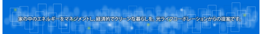 家の中のエネルギーをマネジメントし、経済的でクリーンな暮らしを。光ライフコーポレーションからの提案です。